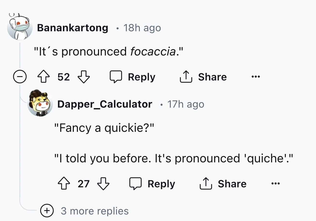 screenshot - Banankartong 18h ago "It's pronounced focaccia." 52 52 17h ago Dapper_Calculator "Fancy a quickie?" "I told you before. It's pronounced 'quiche'." 27 3 more replies